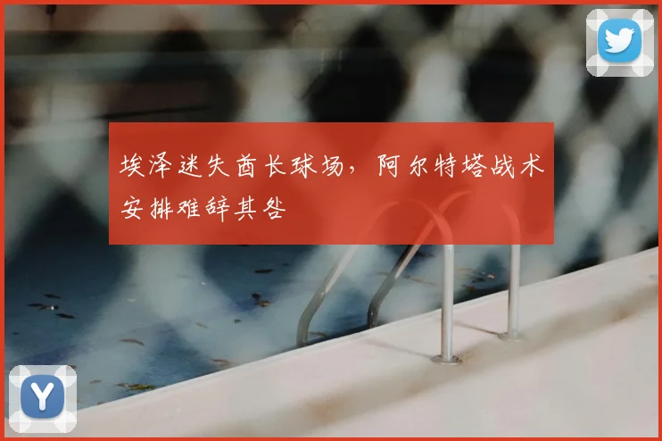 埃泽迷失酋长球场，阿尔特塔战术安排难辞其咎