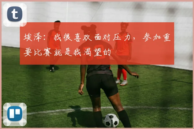 埃泽：我很喜欢面对压力，参加重要比赛就是我渴望的