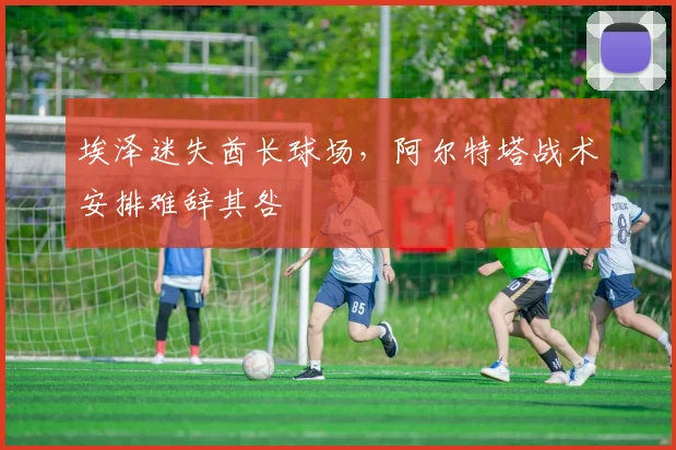 埃泽迷失酋长球场，阿尔特塔战术安排难辞其咎