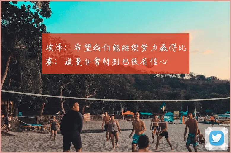 埃泽：希望我们能继续努力赢得比赛；道曼非常特别也很有信心