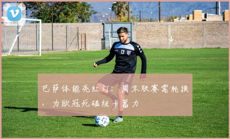 巴萨体能亮红灯：周末联赛需轮换，为欧冠死磕纽卡蓄力