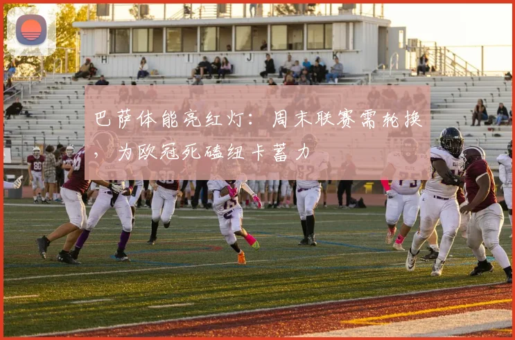 巴萨体能亮红灯：周末联赛需轮换，为欧冠死磕纽卡蓄力